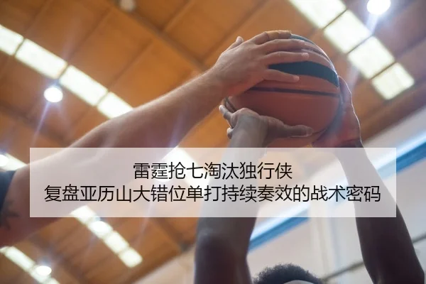雷霆抢七淘汰独行侠 复盘亚历山大错位单打持续奏效的战术密码